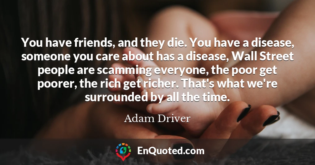 You have friends, and they die. You have a disease, someone you care about has a disease, Wall Street people are scamming everyone, the poor get poorer, the rich get richer. That's what we're surrounded by all the time.