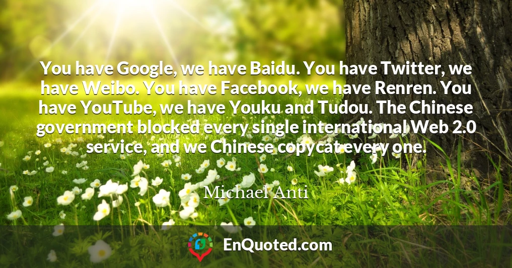 You have Google, we have Baidu. You have Twitter, we have Weibo. You have Facebook, we have Renren. You have YouTube, we have Youku and Tudou. The Chinese government blocked every single international Web 2.0 service, and we Chinese copycat every one.
