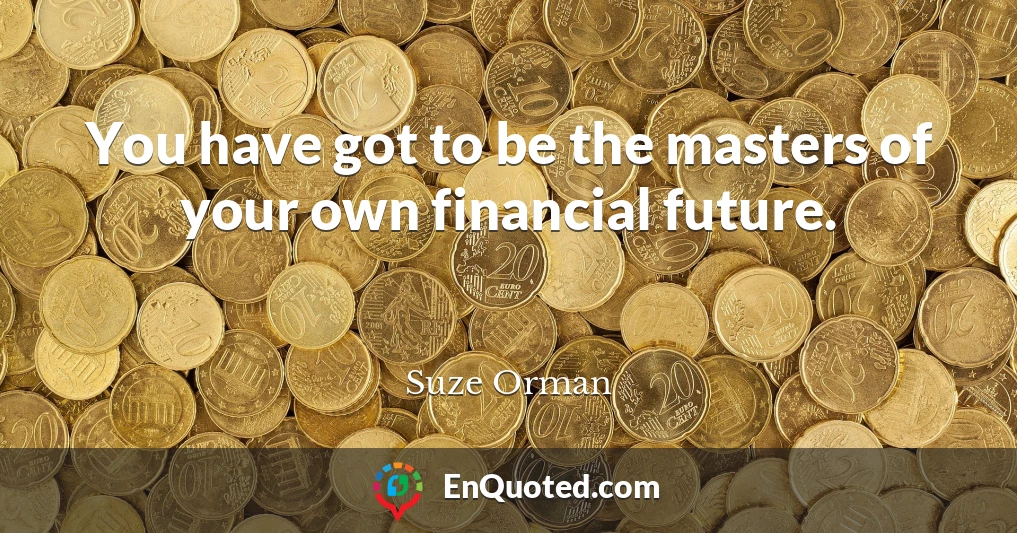 You have got to be the masters of your own financial future.