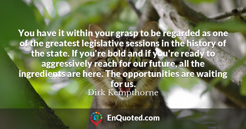You have it within your grasp to be regarded as one of the greatest legislative sessions in the history of the state. If you're bold and if you're ready to aggressively reach for our future, all the ingredients are here. The opportunities are waiting for us.