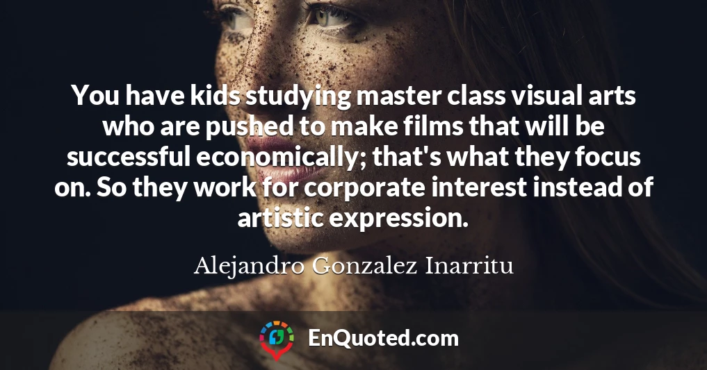 You have kids studying master class visual arts who are pushed to make films that will be successful economically; that's what they focus on. So they work for corporate interest instead of artistic expression.
