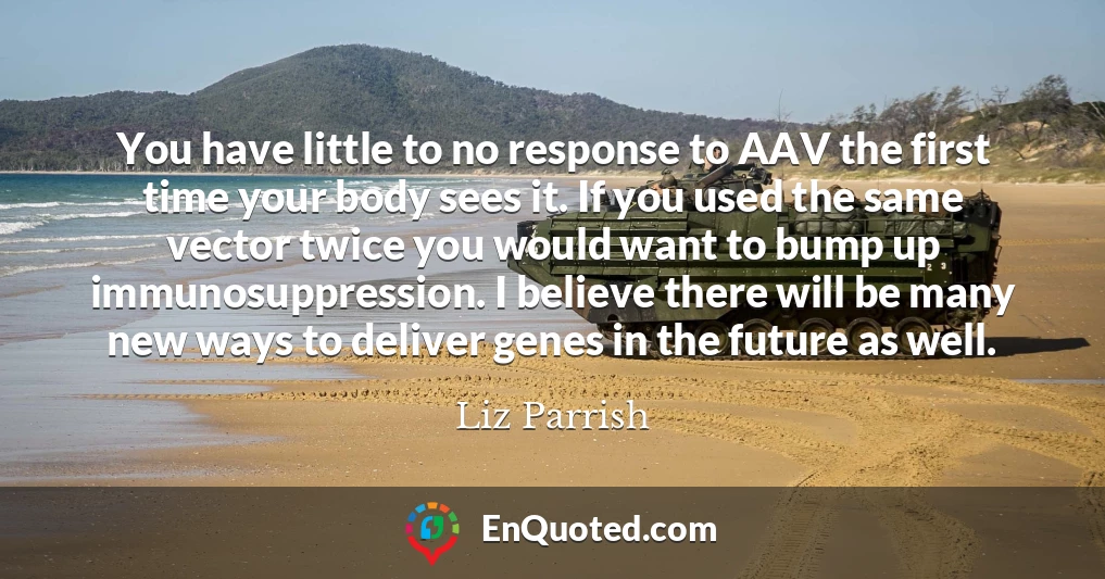 You have little to no response to AAV the first time your body sees it. If you used the same vector twice you would want to bump up immunosuppression. I believe there will be many new ways to deliver genes in the future as well.
