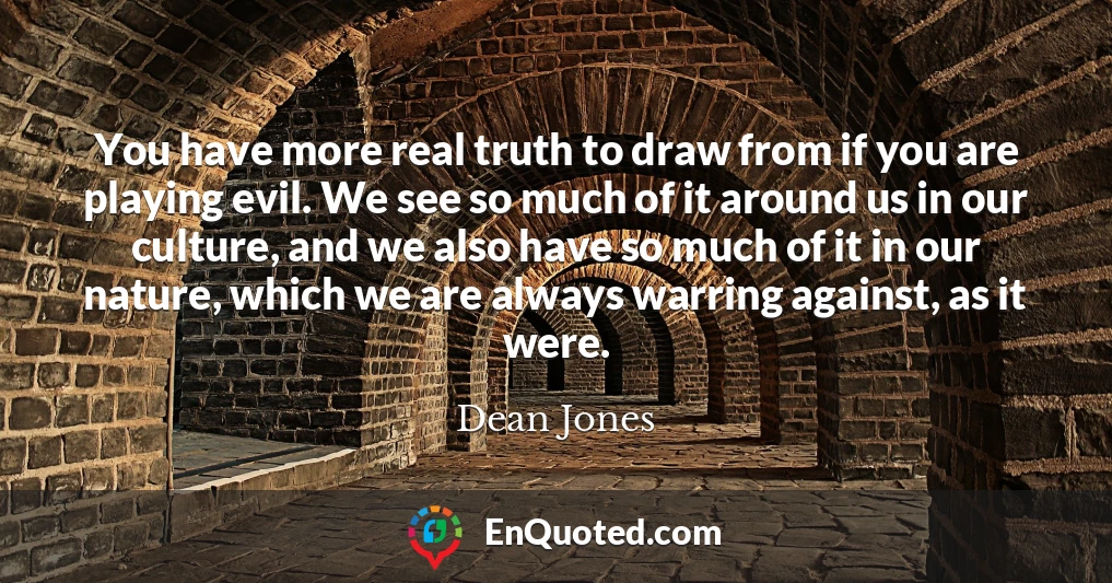 You have more real truth to draw from if you are playing evil. We see so much of it around us in our culture, and we also have so much of it in our nature, which we are always warring against, as it were.