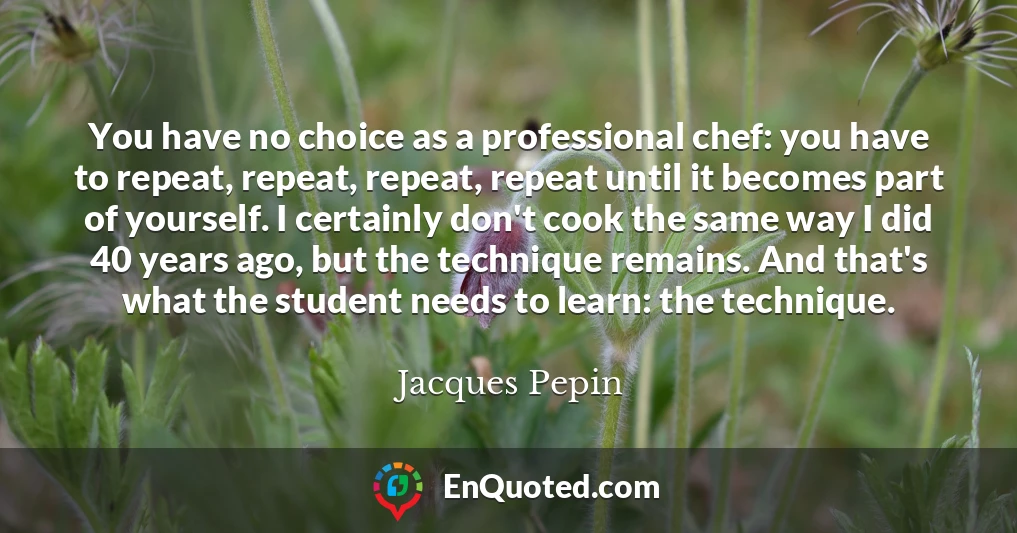 You have no choice as a professional chef: you have to repeat, repeat, repeat, repeat until it becomes part of yourself. I certainly don't cook the same way I did 40 years ago, but the technique remains. And that's what the student needs to learn: the technique.