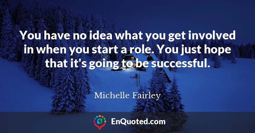 You have no idea what you get involved in when you start a role. You just hope that it's going to be successful.