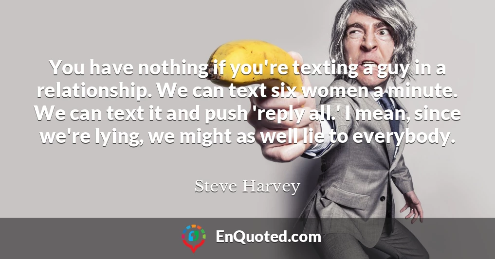 You have nothing if you're texting a guy in a relationship. We can text six women a minute. We can text it and push 'reply all.' I mean, since we're lying, we might as well lie to everybody.