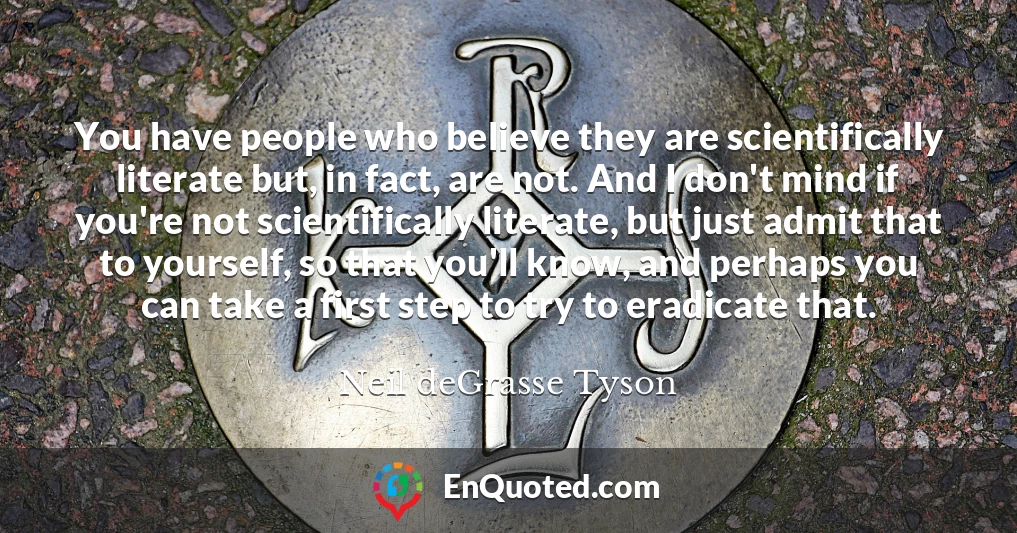 You have people who believe they are scientifically literate but, in fact, are not. And I don't mind if you're not scientifically literate, but just admit that to yourself, so that you'll know, and perhaps you can take a first step to try to eradicate that.