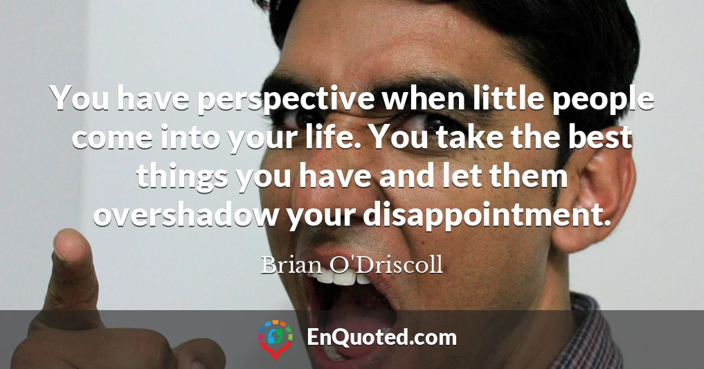 You have perspective when little people come into your life. You take the best things you have and let them overshadow your disappointment.