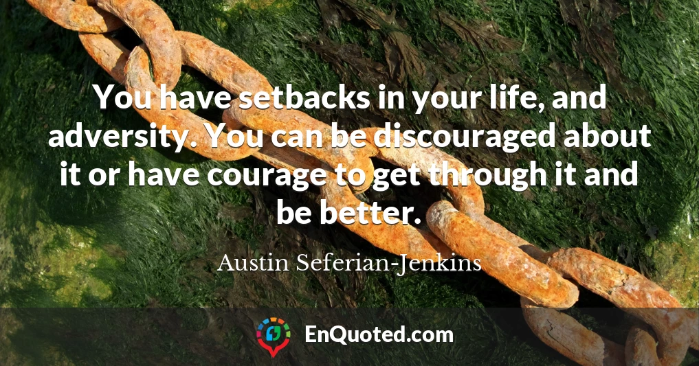 You have setbacks in your life, and adversity. You can be discouraged about it or have courage to get through it and be better.