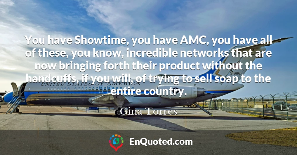You have Showtime, you have AMC, you have all of these, you know, incredible networks that are now bringing forth their product without the handcuffs, if you will, of trying to sell soap to the entire country.