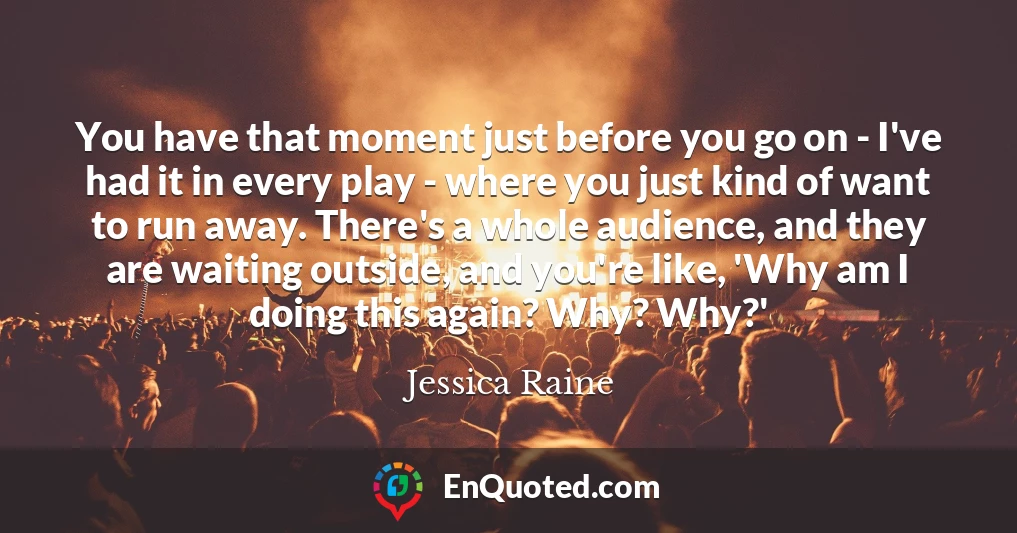 You have that moment just before you go on - I've had it in every play - where you just kind of want to run away. There's a whole audience, and they are waiting outside, and you're like, 'Why am I doing this again? Why? Why?'