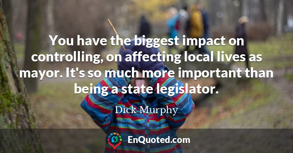 You have the biggest impact on controlling, on affecting local lives as mayor. It's so much more important than being a state legislator.