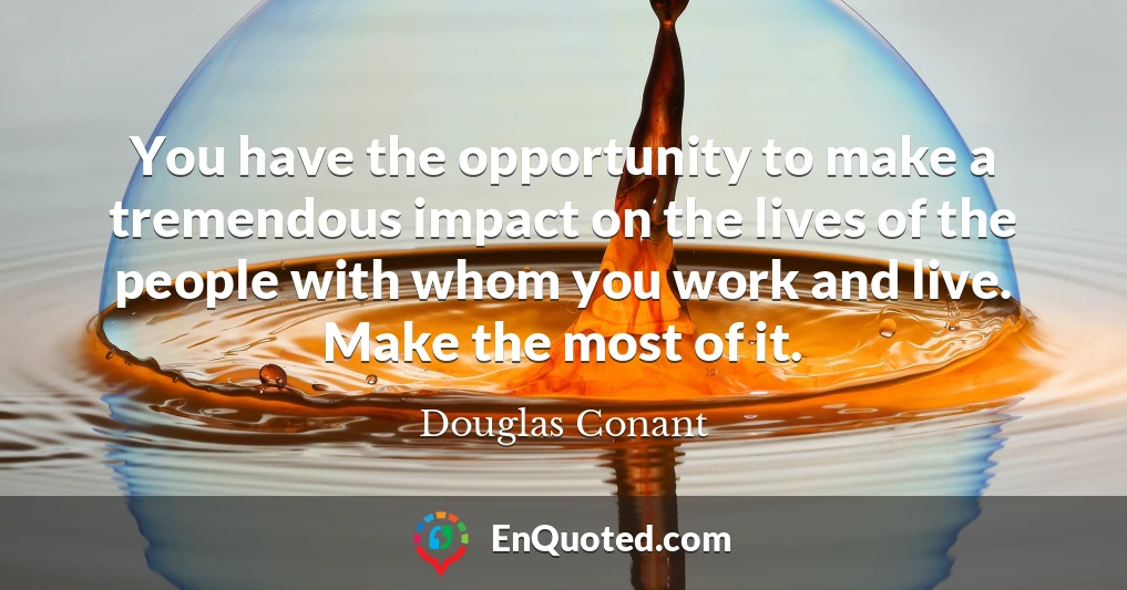 You have the opportunity to make a tremendous impact on the lives of the people with whom you work and live. Make the most of it.