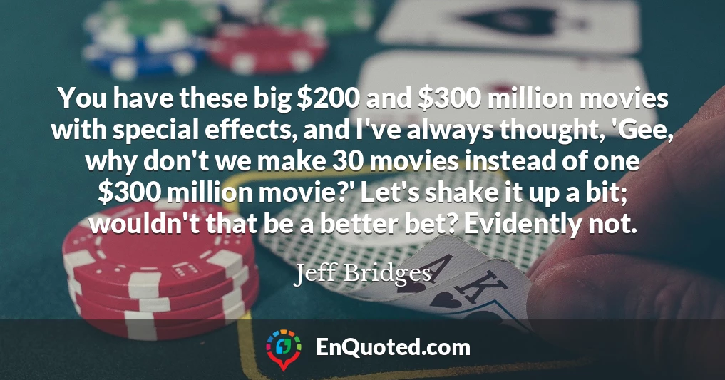 You have these big $200 and $300 million movies with special effects, and I've always thought, 'Gee, why don't we make 30 movies instead of one $300 million movie?' Let's shake it up a bit; wouldn't that be a better bet? Evidently not.