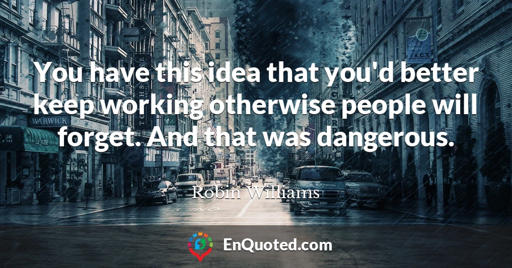 You have this idea that you'd better keep working otherwise people will forget. And that was dangerous.