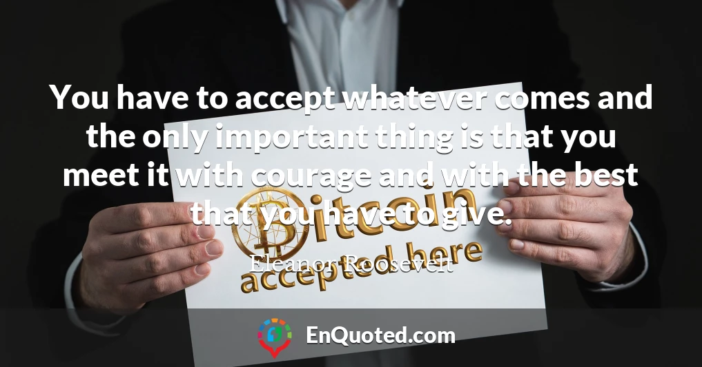 You have to accept whatever comes and the only important thing is that you meet it with courage and with the best that you have to give.