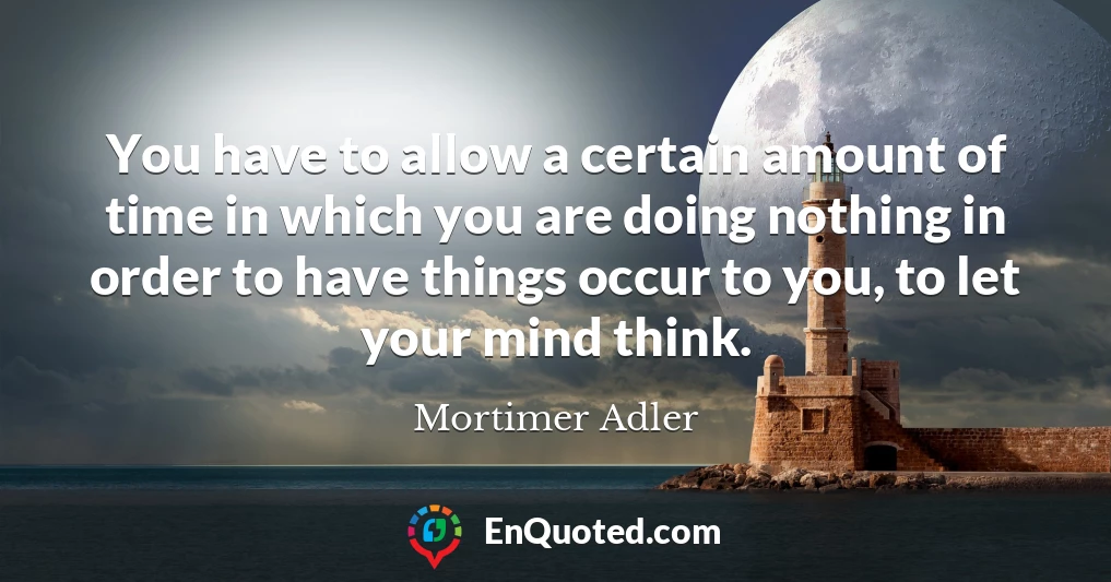 You have to allow a certain amount of time in which you are doing nothing in order to have things occur to you, to let your mind think.