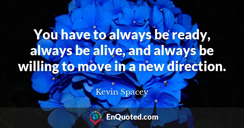 You have to always be ready, always be alive, and always be willing to move in a new direction.