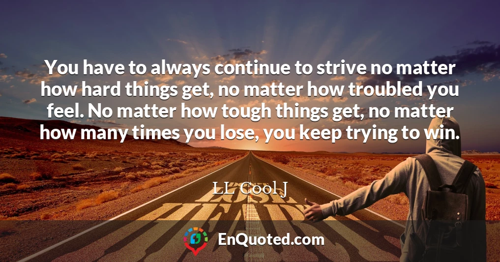 You have to always continue to strive no matter how hard things get, no matter how troubled you feel. No matter how tough things get, no matter how many times you lose, you keep trying to win.