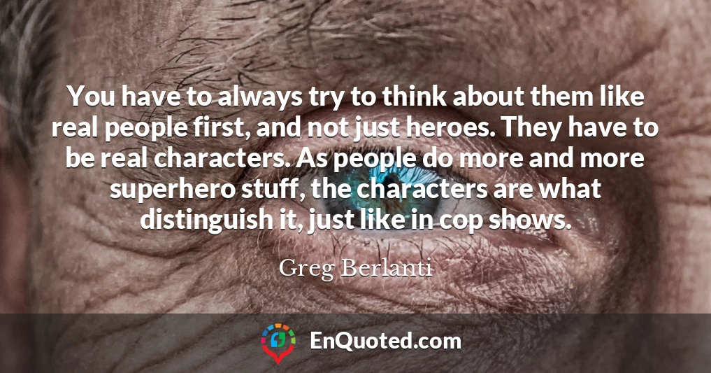 You have to always try to think about them like real people first, and not just heroes. They have to be real characters. As people do more and more superhero stuff, the characters are what distinguish it, just like in cop shows.