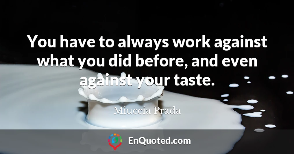 You have to always work against what you did before, and even against your taste.
