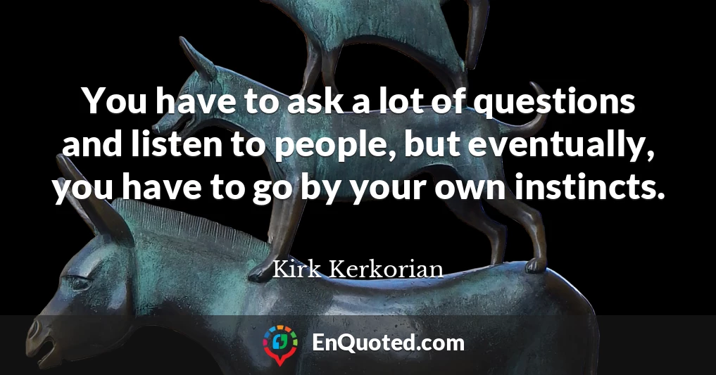 You have to ask a lot of questions and listen to people, but eventually, you have to go by your own instincts.