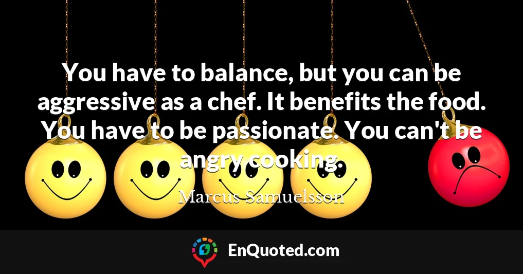 You have to balance, but you can be aggressive as a chef. It benefits the food. You have to be passionate. You can't be angry cooking.