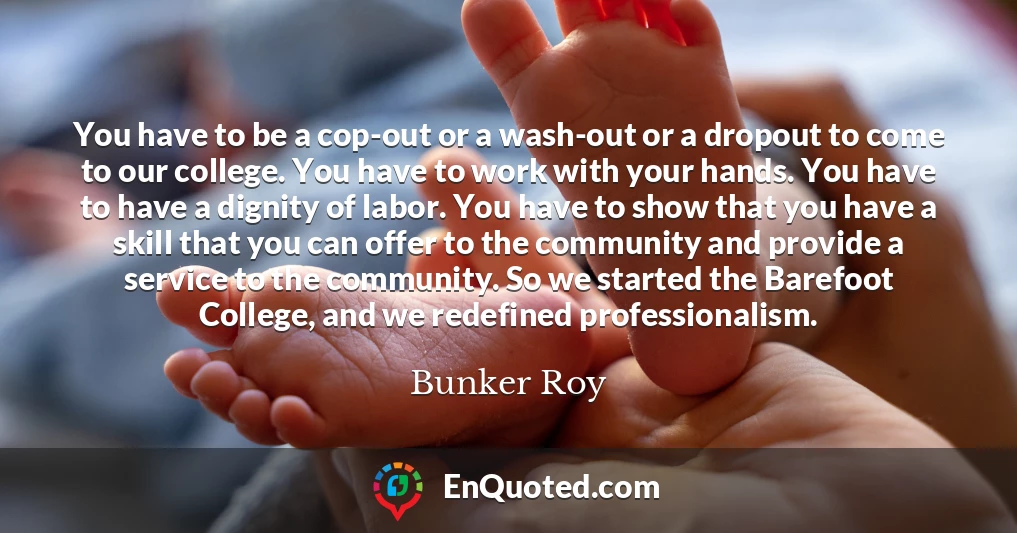 You have to be a cop-out or a wash-out or a dropout to come to our college. You have to work with your hands. You have to have a dignity of labor. You have to show that you have a skill that you can offer to the community and provide a service to the community. So we started the Barefoot College, and we redefined professionalism.