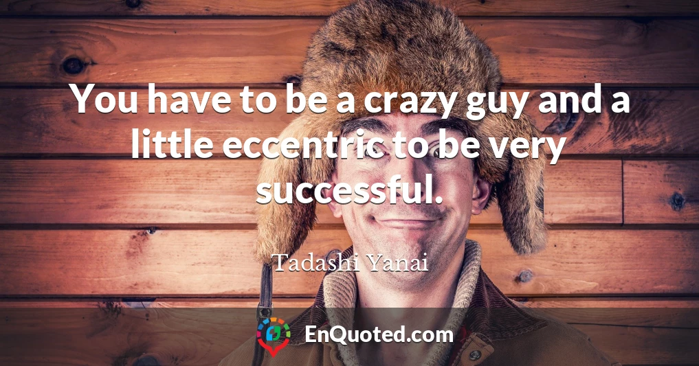 You have to be a crazy guy and a little eccentric to be very successful.