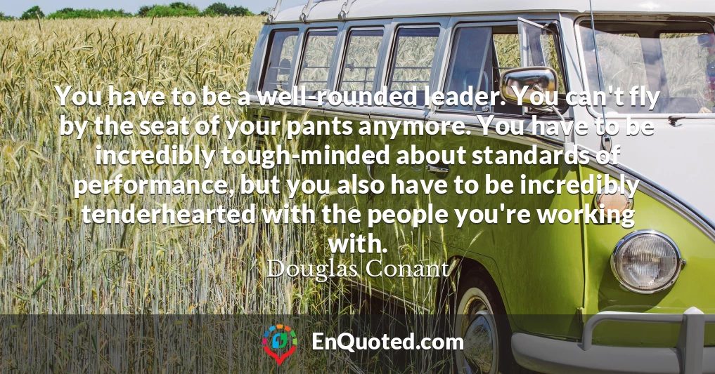 You have to be a well-rounded leader. You can't fly by the seat of your pants anymore. You have to be incredibly tough-minded about standards of performance, but you also have to be incredibly tenderhearted with the people you're working with.