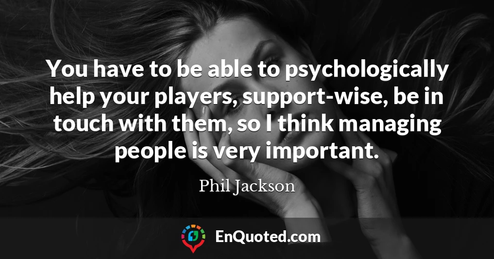 You have to be able to psychologically help your players, support-wise, be in touch with them, so I think managing people is very important.