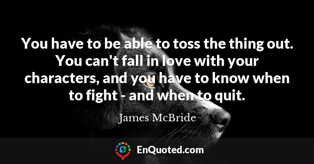 You have to be able to toss the thing out. You can't fall in love with your characters, and you have to know when to fight - and when to quit.