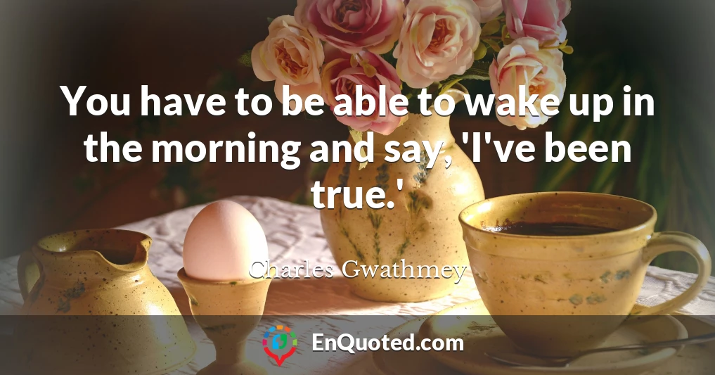 You have to be able to wake up in the morning and say, 'I've been true.'