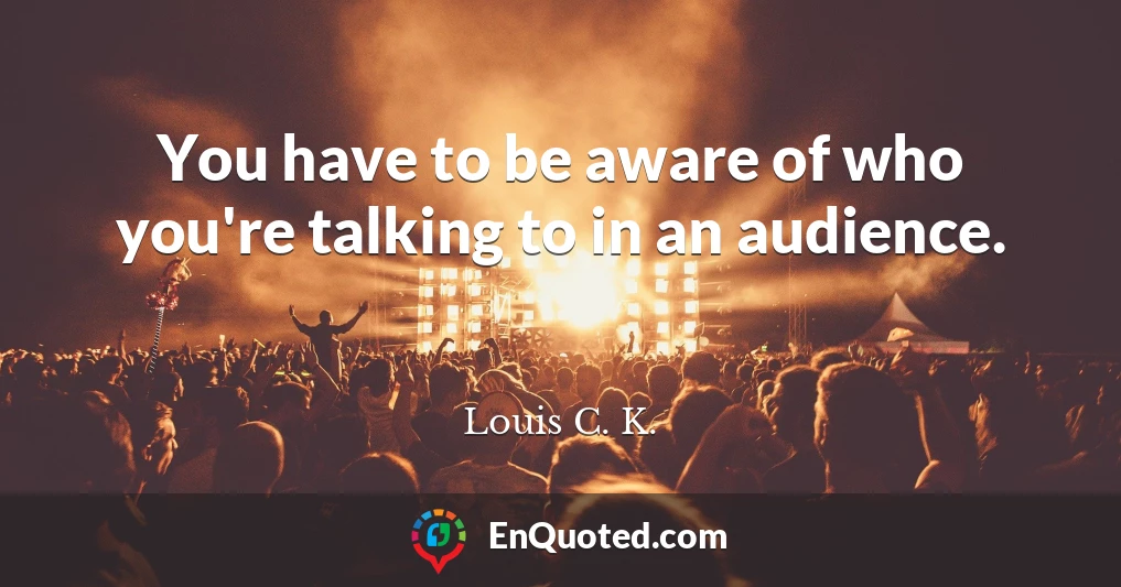 You have to be aware of who you're talking to in an audience.