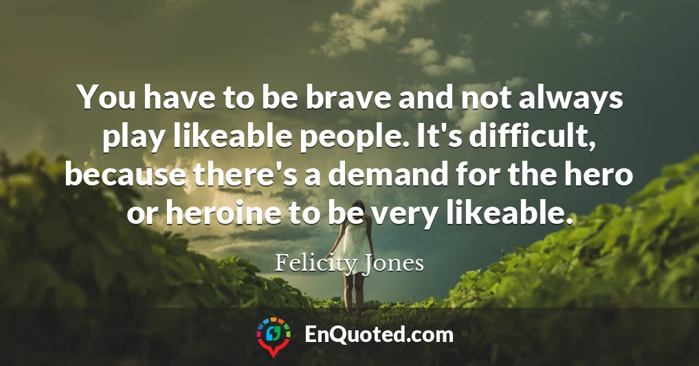 You have to be brave and not always play likeable people. It's difficult, because there's a demand for the hero or heroine to be very likeable.
