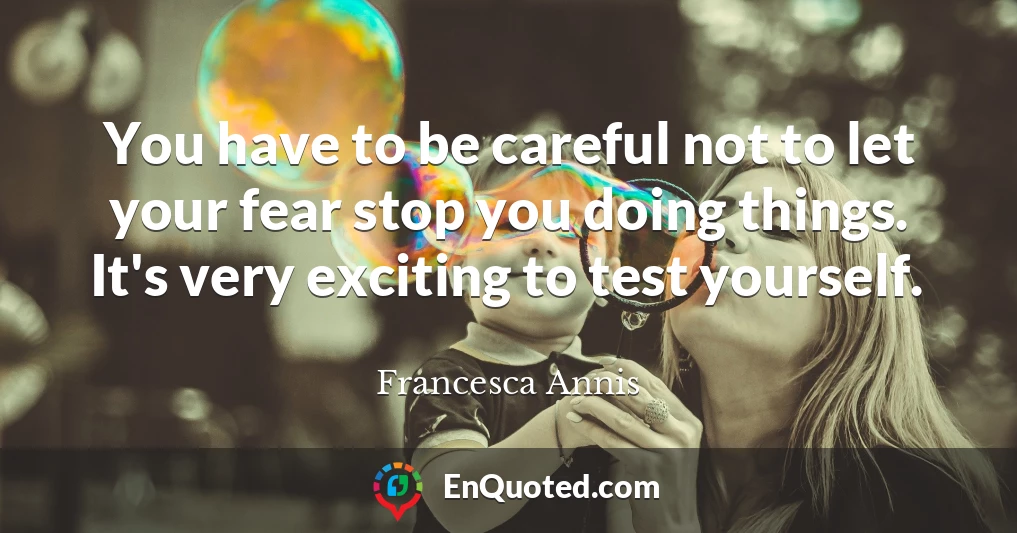 You have to be careful not to let your fear stop you doing things. It's very exciting to test yourself.