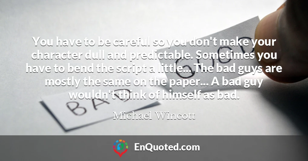 You have to be careful so you don't make your character dull and predictable. Sometimes you have to bend the script a little... The bad guys are mostly the same on the paper... A bad guy wouldn't think of himself as bad.