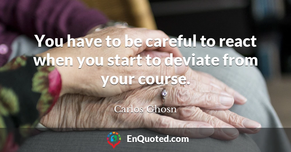 You have to be careful to react when you start to deviate from your course.
