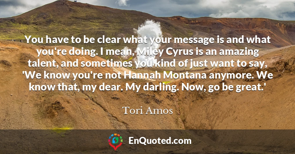 You have to be clear what your message is and what you're doing. I mean, Miley Cyrus is an amazing talent, and sometimes you kind of just want to say, 'We know you're not Hannah Montana anymore. We know that, my dear. My darling. Now, go be great.'