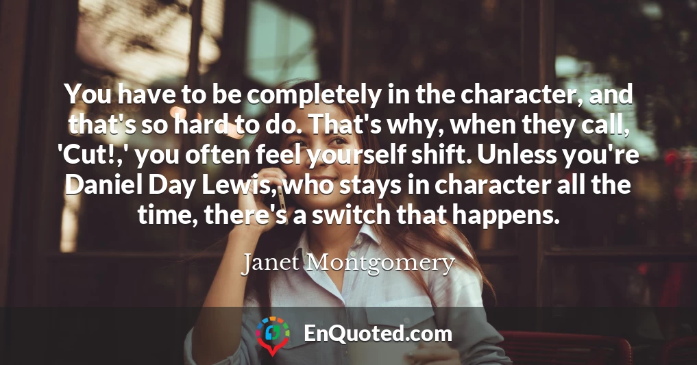 You have to be completely in the character, and that's so hard to do. That's why, when they call, 'Cut!,' you often feel yourself shift. Unless you're Daniel Day Lewis, who stays in character all the time, there's a switch that happens.