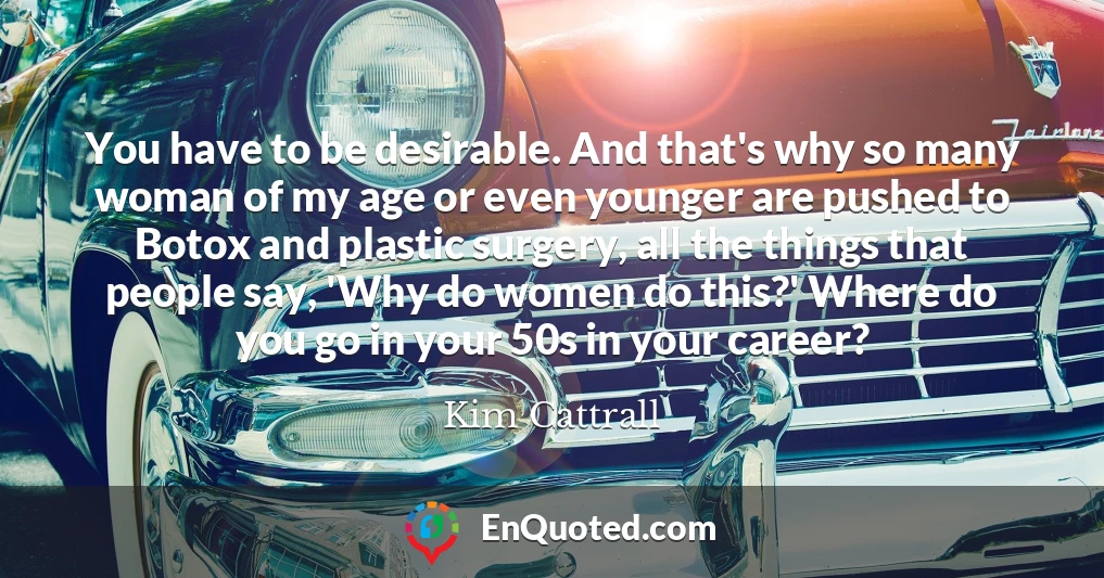 You have to be desirable. And that's why so many woman of my age or even younger are pushed to Botox and plastic surgery, all the things that people say, 'Why do women do this?' Where do you go in your 50s in your career?