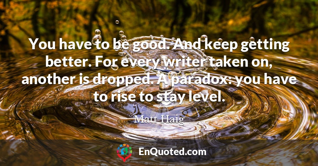 You have to be good. And keep getting better. For every writer taken on, another is dropped. A paradox: you have to rise to stay level.