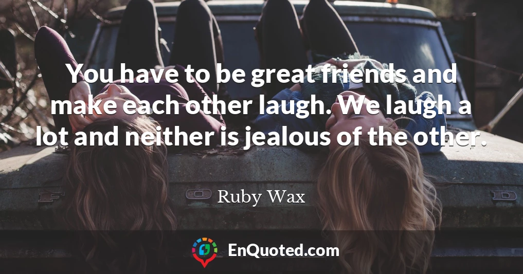 You have to be great friends and make each other laugh. We laugh a lot and neither is jealous of the other.