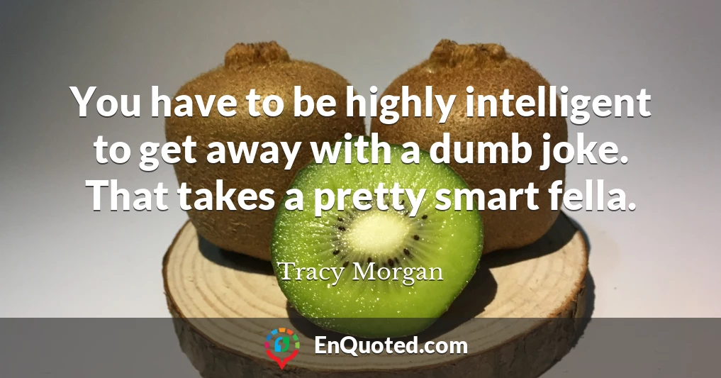 You have to be highly intelligent to get away with a dumb joke. That takes a pretty smart fella.
