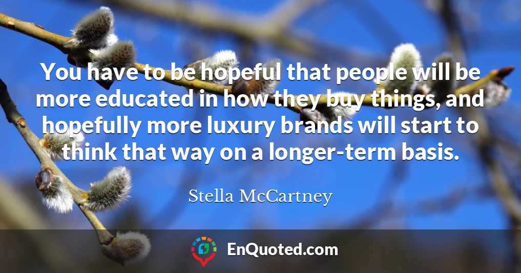 You have to be hopeful that people will be more educated in how they buy things, and hopefully more luxury brands will start to think that way on a longer-term basis.