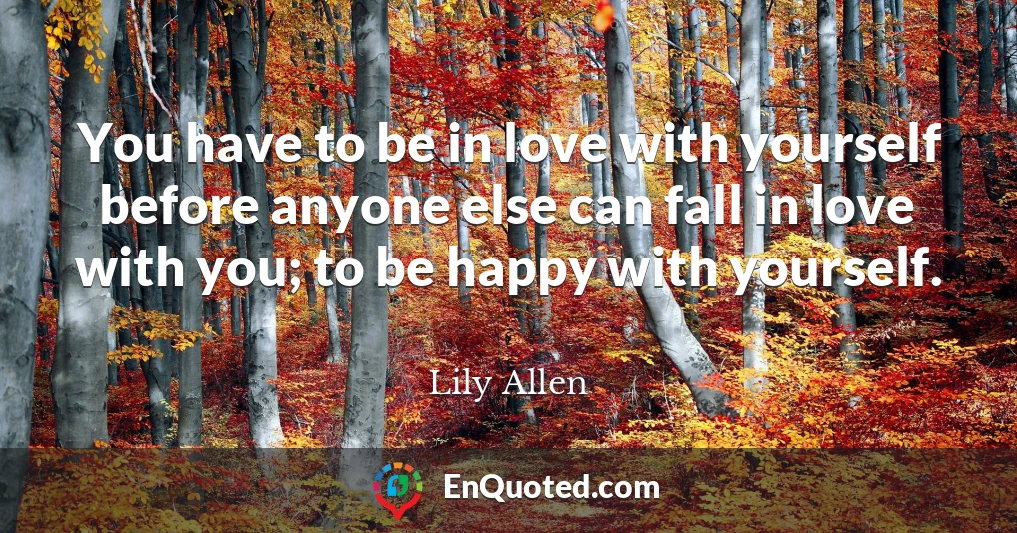 You have to be in love with yourself before anyone else can fall in love with you; to be happy with yourself.