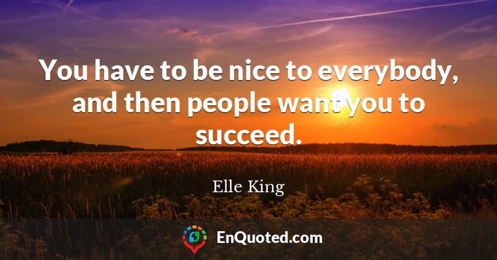 You have to be nice to everybody, and then people want you to succeed.