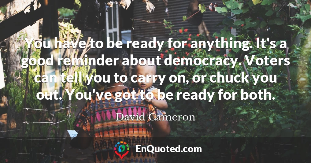 You have to be ready for anything. It's a good reminder about democracy. Voters can tell you to carry on, or chuck you out. You've got to be ready for both.