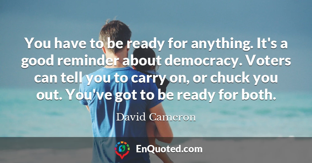 You have to be ready for anything. It's a good reminder about democracy. Voters can tell you to carry on, or chuck you out. You've got to be ready for both.