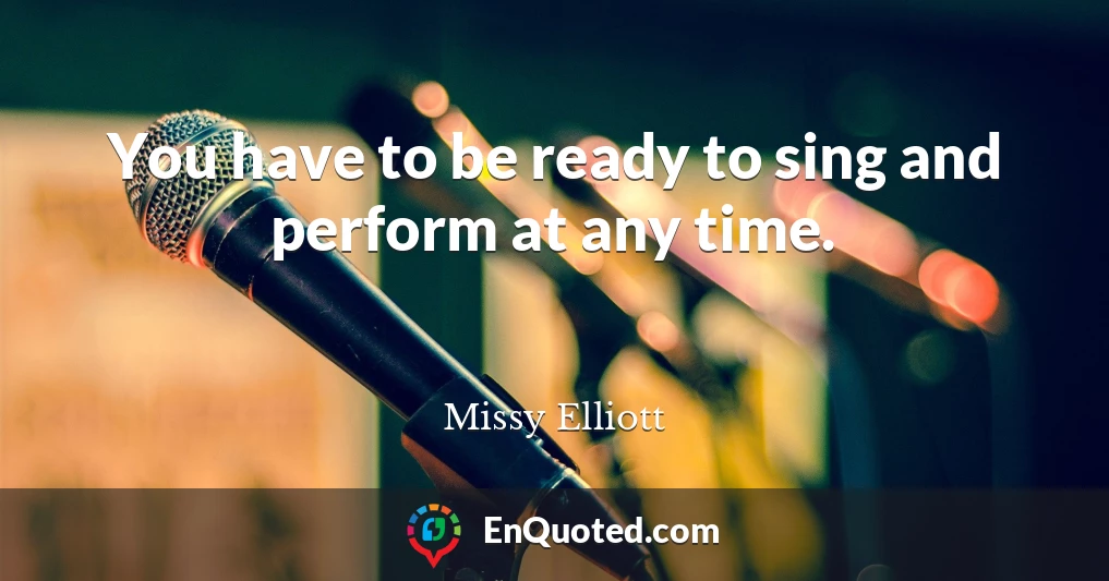 You have to be ready to sing and perform at any time.
